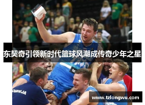 东契奇引领新时代篮球风潮成传奇少年之星