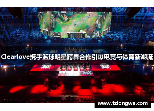 Clearlove携手篮球明星跨界合作引爆电竞与体育新潮流